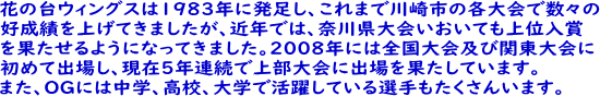 花の台ウイングスは1983年に発足し、これまで川崎市の各大会において 数々の好成績を上げてまいりましたが、近年では神奈川県大会においても 上位入賞を果たせるようになってまいりました。 また、平成20年には全国大会及び関東大会に初めて出場し、平成23年度 には2度目の関東大会出場を果たし、OGには中学、高校、大学で活躍して いる選手もたくさんいます。